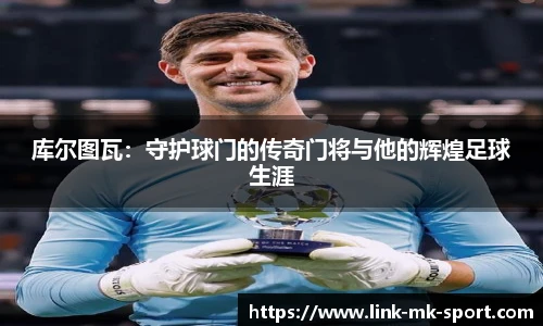 库尔图瓦:守护球门的传奇门将与他的辉煌足球生涯